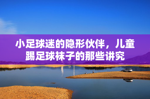 小足球迷的隐形伙伴，儿童踢足球袜子的那些讲究