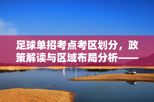 足球单招考点考区划分，政策解读与区域布局分析——保障公平与效率的考试布局策略