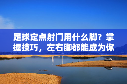 足球定点射门用什么脚?掌握技巧,左右脚都能成为你的得分利器