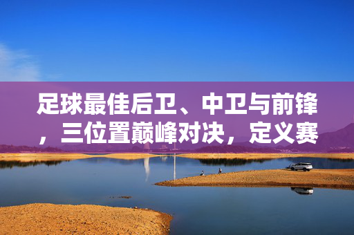 足球最佳后卫、中卫与前锋，三位置巅峰对决，定义赛场传奇，足球最佳后卫、中卫与前锋，三位置巅峰对决，定义赛场传奇