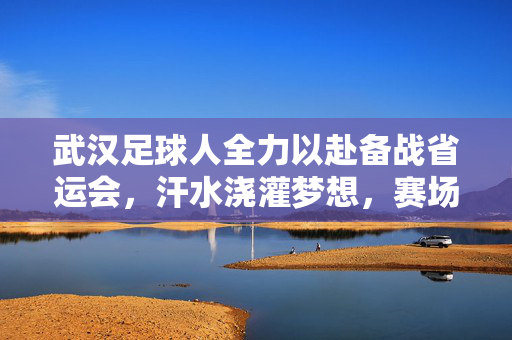 武汉足球人全力以赴备战省运会，汗水浇灌梦想，赛场逐梦青春