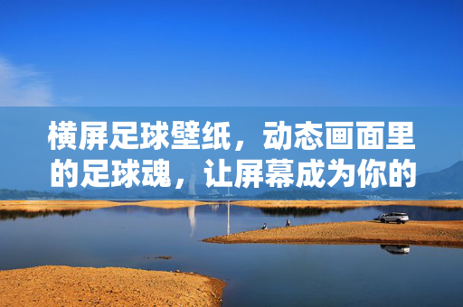 横屏足球壁纸，动态画面里的足球魂，让屏幕成为你的赛场