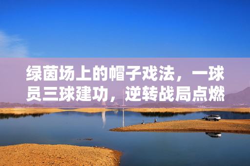 绿茵场上的帽子戏法，一球员三球建功，逆转战局点燃激情，绿茵场球员帽子戏法，三球逆转点燃激情