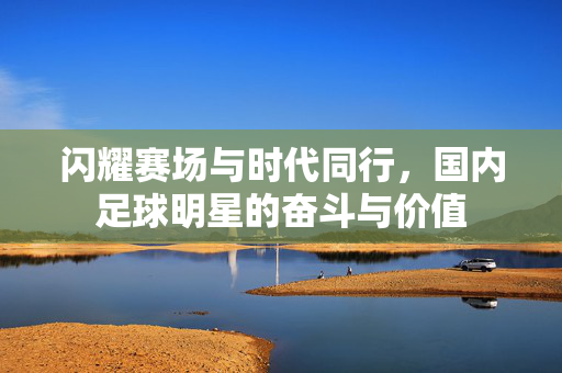闪耀赛场与时代同行，国内足球明星的奋斗与价值