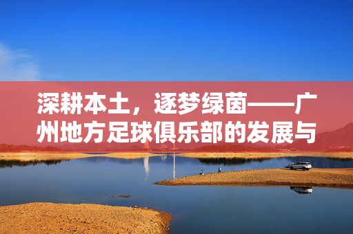 深耕本土，逐梦绿茵——广州地方足球俱乐部的发展与社区影响力，深耕本土，逐梦绿茵——广州地方足球俱乐部的发展与社区影响力