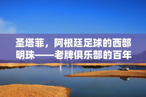 圣塔菲，阿根廷足球的西部明珠——老牌俱乐部的百年征程与独特魅力