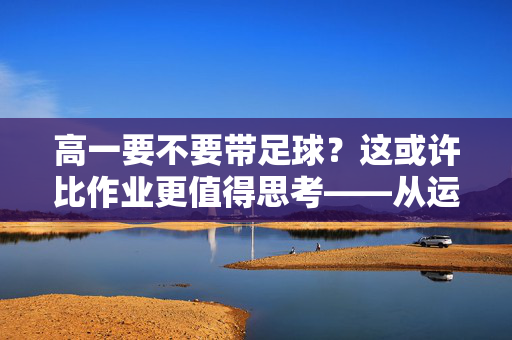 高一要不要带足球？这或许比作业更值得思考——从运动与学习的平衡视角看球与学的关系，高一要不要带足球？这或许比作业更值得思考——从运动与学习的平衡视角看球与学的关系
