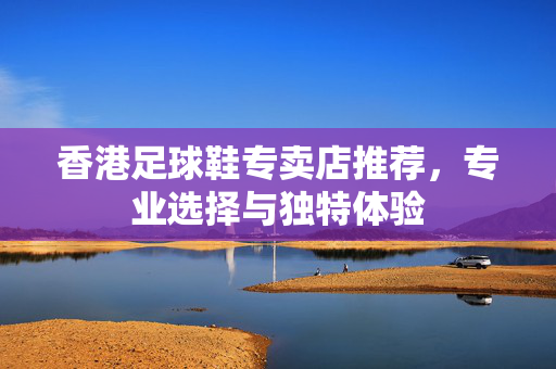 香港足球鞋专卖店推荐，专业选择与独特体验