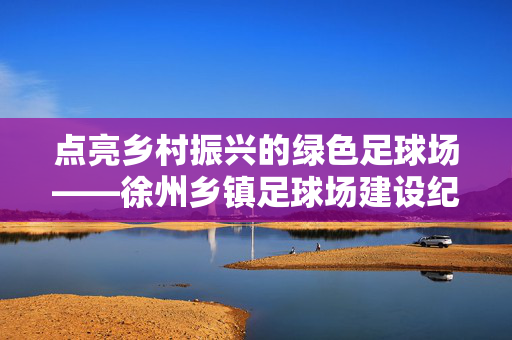 点亮乡村振兴的绿色足球场——徐州乡镇足球场建设纪实