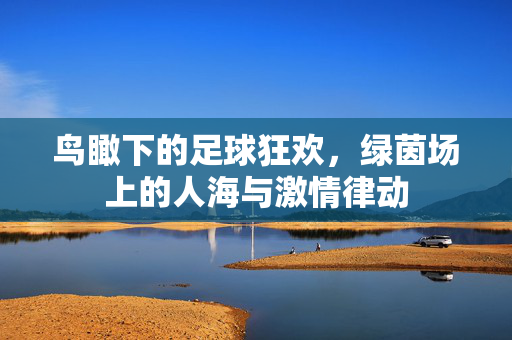 鸟瞰下的足球狂欢，绿茵场上的人海与激情律动