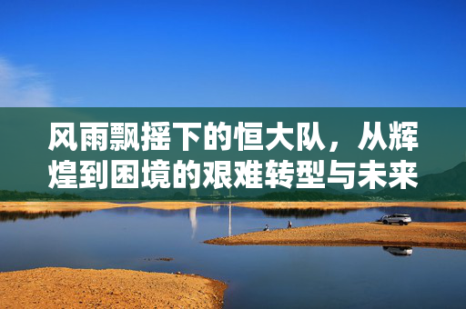 风雨飘摇下的恒大队，从辉煌到困境的艰难转型与未来展望