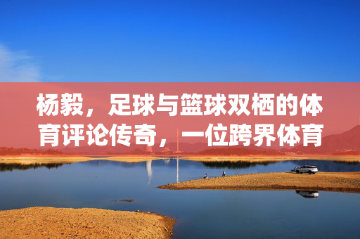杨毅，足球与篮球双栖的体育评论传奇，一位跨界体育的明星