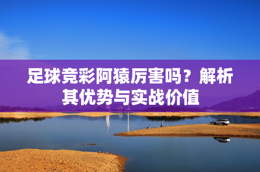 足球竞彩阿猿厉害吗？解析其优势与实战价值