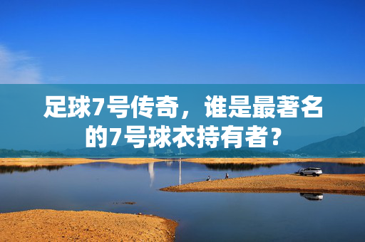 足球7号传奇,谁是最著名的7号球衣持有者?