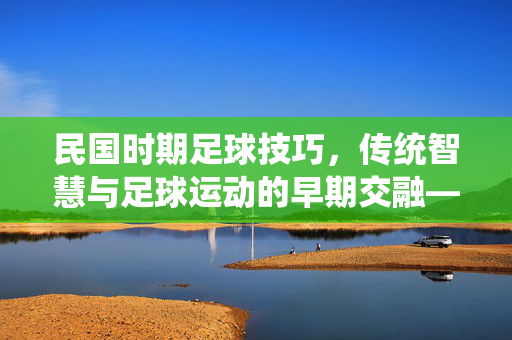 民国时期足球技巧，传统智慧与足球运动的早期交融——从技巧传承到团队协作的萌芽