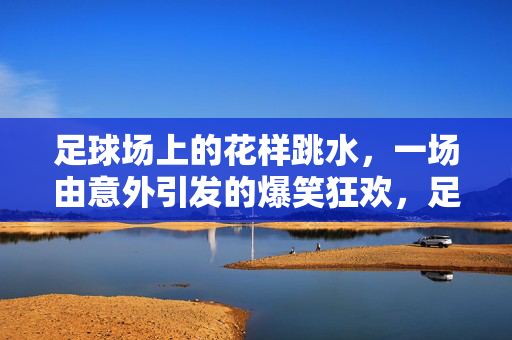 足球场上的花样跳水,一场由意外引发的爆笑狂欢,足球场上的花样跳水,一场由意外引发的爆笑狂欢