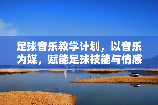 足球音乐教学计划，以音乐为媒，赋能足球技能与情感教育融合教学