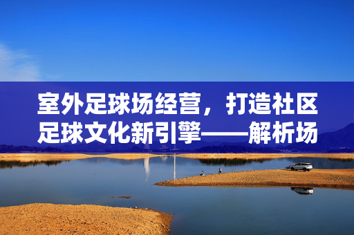 室外足球场经营，打造社区足球文化新引擎——解析场地运营的关键策略，室外足球场经营，打造社区足球文化新引擎——解析场地运营的关键策略