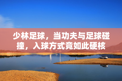 少林足球，当功夫与足球碰撞，入球方式竟如此硬核