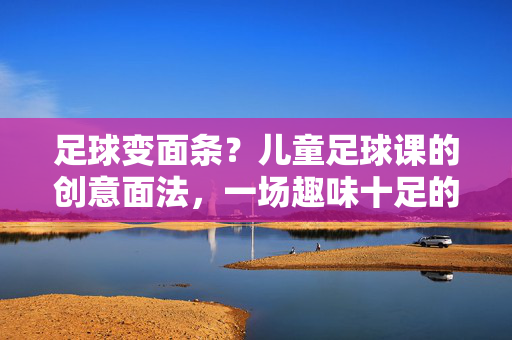足球变面条？儿童足球课的创意面法，一场趣味十足的足球变变记