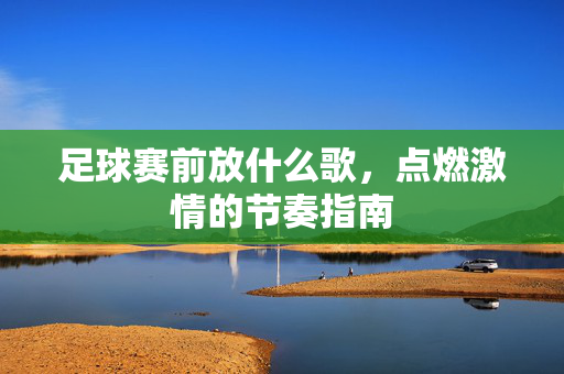 足球赛前放什么歌，点燃激情的节奏指南