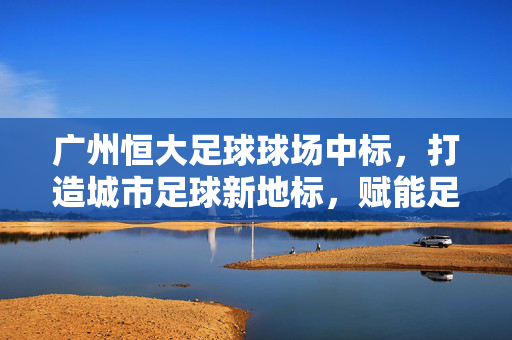 广州恒大足球球场中标，打造城市足球新地标，赋能足球事业高质量发展