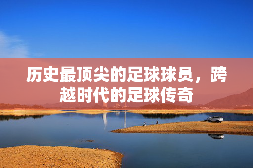 历史最顶尖的足球球员，跨越时代的足球传奇