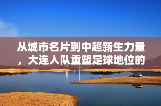 从城市名片到中超新生力量，大连人队重塑足球地位的时代意义