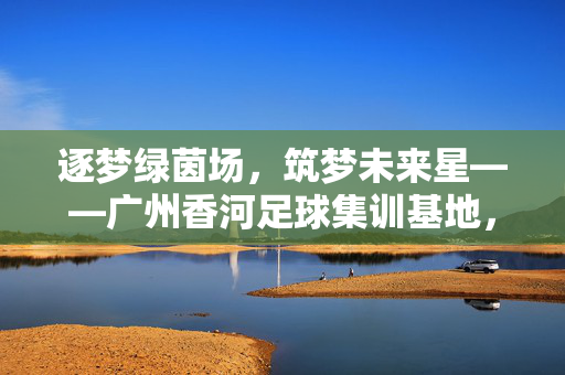 逐梦绿茵场，筑梦未来星——广州香河足球集训基地，打造足球人才培养的摇篮