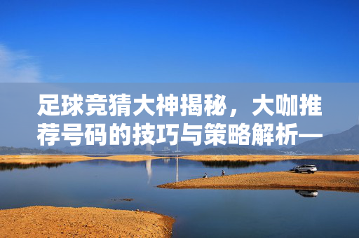 足球竞猜大神揭秘，大咖推荐号码的技巧与策略解析——如何从竞猜足球大咖推荐中挖掘赛事密码？足球竞猜大神揭秘，大咖推荐号码的技巧与策略解析——如何从竞猜足球大咖推荐中挖掘赛事密码？