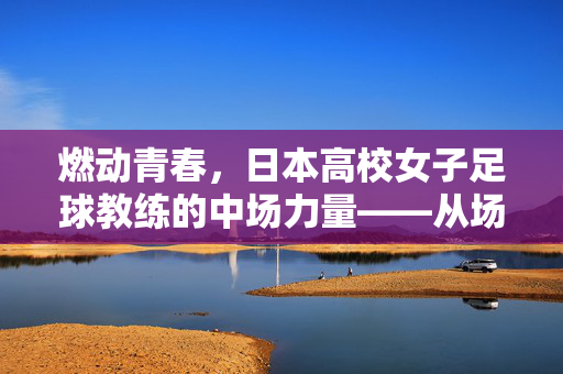 燃动青春，日本高校女子足球教练的中场力量——从场边到赛场，她们如何塑造新一代女足新星