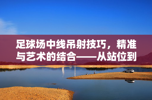 足球场中线吊射技巧,精准与艺术的结合——从站位到射门的实战解析,足球场中线吊射技巧,精准与艺术的结合——从站位到射门的实战解析
