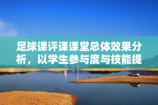 足球课评课课堂总体效果分析,以学生参与度与技能提升为核心