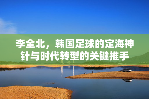 李全北，韩国足球的定海神针与时代转型的关键推手