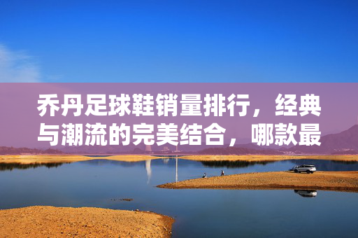 乔丹足球鞋销量排行，经典与潮流的完美结合，哪款最受球迷追捧？