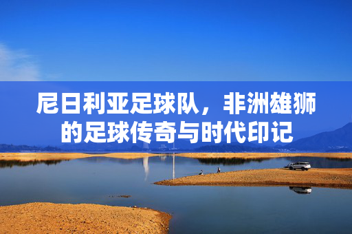 尼日利亚足球队，非洲雄狮的足球传奇与时代印记