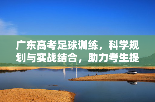 广东高考足球训练，科学规划与实战结合，助力考生提升竞技水平与应试能力