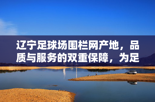 辽宁足球场围栏网产地，品质与服务的双重保障，为足球赛事保驾护航，辽宁足球场围栏网，产地品质双保障，服务护航足球赛事