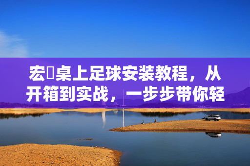 宏碁桌上足球安装教程，从开箱到实战，一步步带你轻松搭建欢乐竞技场