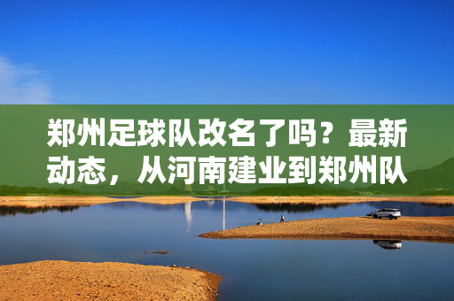 郑州足球队改名了吗？最新动态，从河南建业到郑州队的发展历程与现状