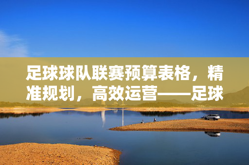 足球球队联赛预算表格，精准规划，高效运营——足球俱乐部的财务基石