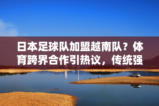日本足球队加盟越南队？体育跨界合作引热议，传统强队与东南亚新星碰撞出何种火花？日本足球队加盟越南队？体育跨界合作引热议，传统强队与东南亚新星碰撞出何种火花？