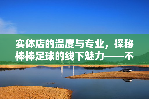 实体店的温度与专业,探秘棒棒足球的线下魅力——不止于课程,更在于陪伴与成长,实体店的温度与专业,探秘棒棒足球的线下魅力——不止于课程,更在于陪伴与成长