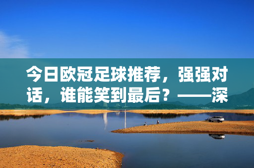 今日欧冠足球推荐,强强对话,谁能笑到最后?——深度解析关键赛事与精准推荐,今日欧冠足球推荐,强强对话激战,谁能笑到最后?——深度解析关键赛事与精准预测