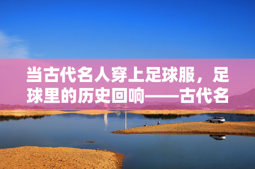 当古代名人穿上足球服,足球里的历史回响——古代名人与蹴鞠的足球情结