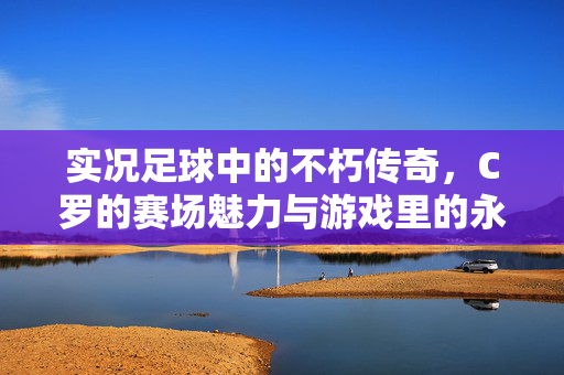 实况足球中的不朽传奇，C罗的赛场魅力与游戏里的永恒光芒，实况足球中的不朽传奇，C罗的赛场魅力与游戏里的永恒光芒