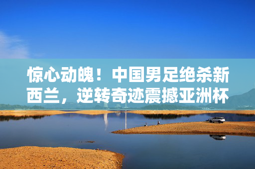 惊心动魄！中国男足绝杀新西兰，逆转奇迹震撼亚洲杯赛场，惊心动魄！中国男足绝杀新西兰，逆转奇迹震撼亚洲杯赛场
