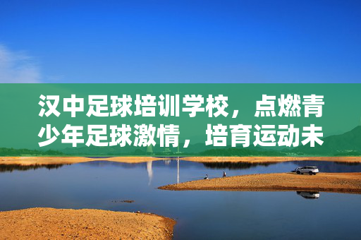 汉中足球培训学校，点燃青少年足球激情，培育运动未来之星