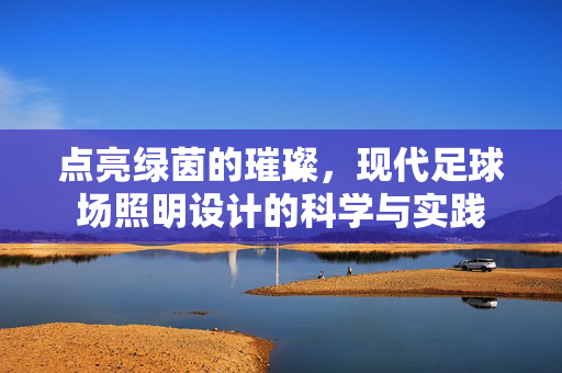 点亮绿茵的璀璨，现代足球场照明设计的科学与实践