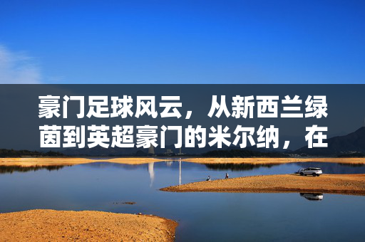 豪门足球风云，从新西兰绿茵到英超豪门的米尔纳，在时代浪潮中的坚守与荣光